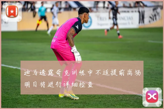 迪马透露奇克训练中不适提前离场明日将进行详细检查