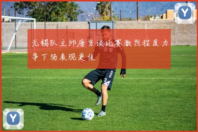 无锡队主帅唐京谈比赛激烈程度力争下场表现更佳