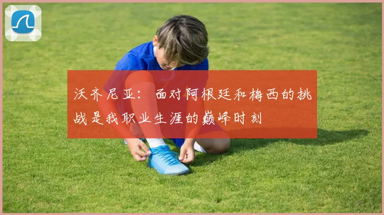 沃齐尼亚：面对阿根廷和梅西的挑战是我职业生涯的巅峰时刻
