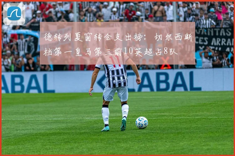 德转列夏窗转会支出榜：切尔西断档第一皇马第三前10英超占8队