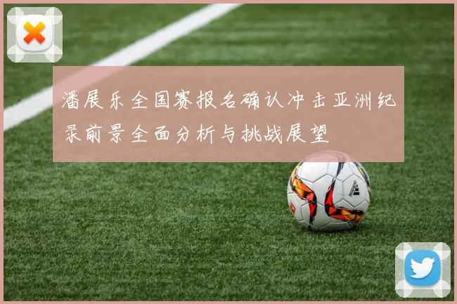 潘展乐全国赛报名确认冲击亚洲纪录前景全面分析与挑战展望