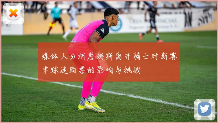 媒体人分析詹姆斯离开骑士对新赛季球迷购票的影响与挑战