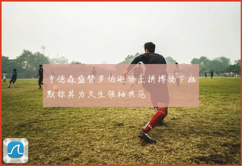 亨德森盛赞罗伯逊场上拼搏场下幽默称其为天生领袖典范