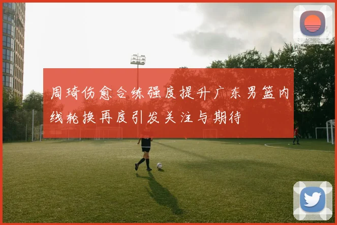 周琦伤愈合练强度提升广东男篮内线轮换再度引发关注与期待