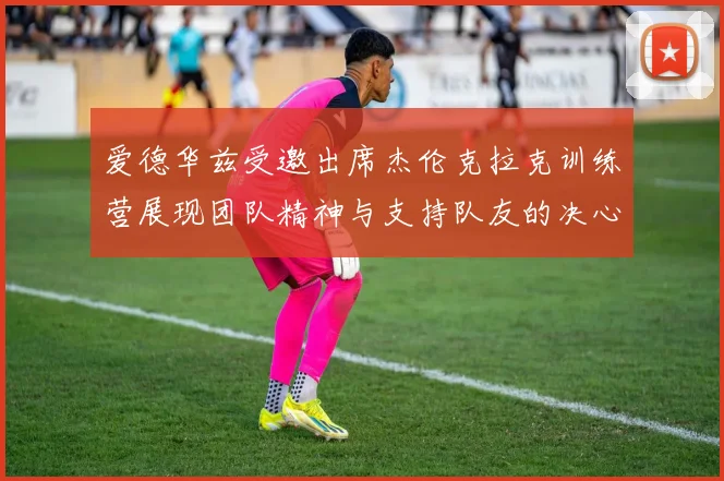 爱德华兹受邀出席杰伦克拉克训练营展现团队精神与支持队友的决心