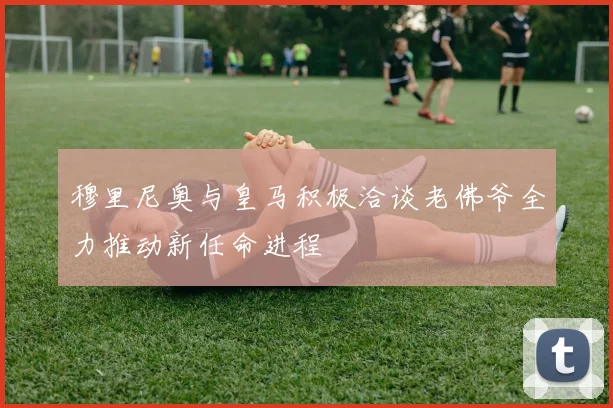 穆里尼奥与皇马积极洽谈老佛爷全力推动新任命进程