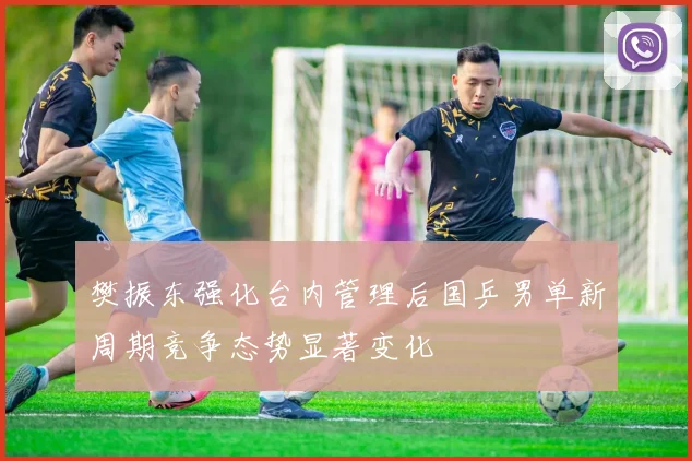樊振东强化台内管理后国乒男单新周期竞争态势显著变化