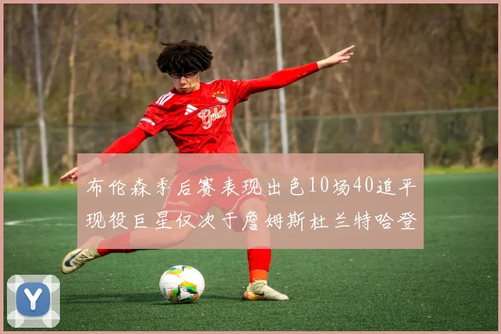 布伦森季后赛表现出色10场40追平现役巨星仅次于詹姆斯杜兰特哈登