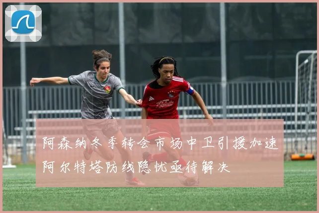 阿森纳冬季转会市场中卫引援加速阿尔特塔防线隐忧亟待解决