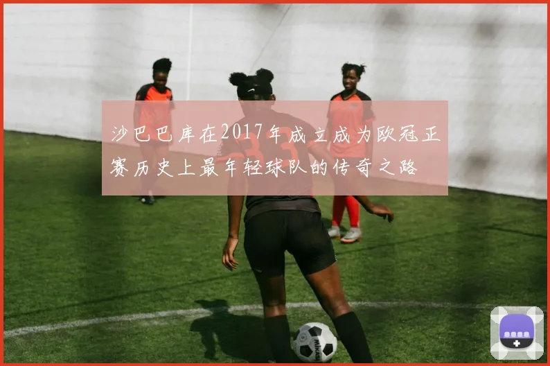 沙巴巴库在2017年成立成为欧冠正赛历史上最年轻球队的传奇之路