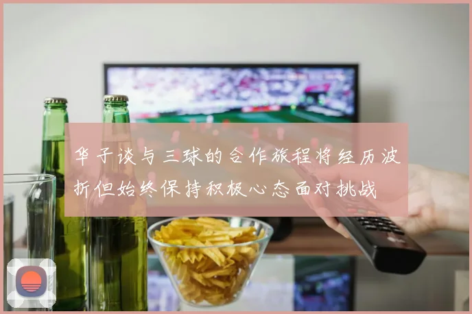 华子谈与三球的合作旅程将经历波折但始终保持积极心态面对挑战