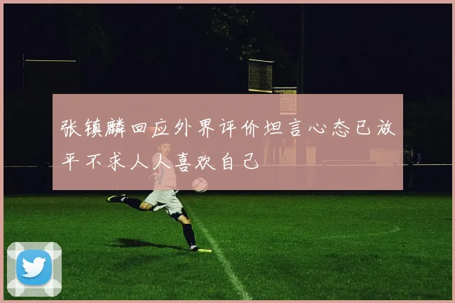 张镇麟回应外界评价坦言心态已放平不求人人喜欢自己