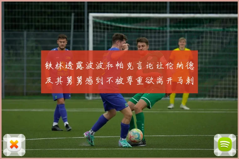 铁林透露波波和帕克言论让伦纳德及其舅舅感到不被尊重欲离开马刺