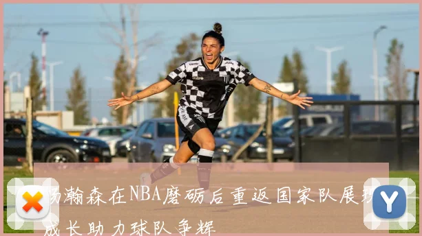 杨瀚森在NBA磨砺后重返国家队展现成长助力球队争辉
