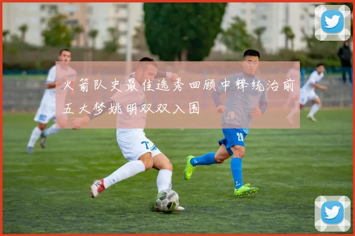 火箭队史最佳选秀回顾中锋统治前五大梦姚明双双入围